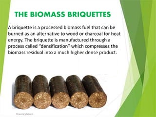 THE BIOMASS BRIQUETTES
A briquette is a processed biomass fuel that can be
burned as an alternative to wood or charcoal for heat
energy. The briquette is manufactured through a
process called “densification” which compresses the
biomass residual into a much higher dense product.
Shweta Malpani
 