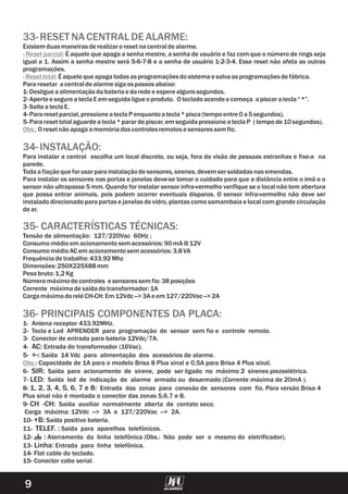 9
33-RESETNACENTRALDEALARME:
Existem duasmaneirasderealizaroresetnacentraldealarme.
É aquele que apaga a senha mestre, a senha de usuário e faz com que o número de rings seja
igual a 1. Assim a senha mestre será 5-6-7-8 e a senha de usuário 1-2-3-4. Esse reset não afeta as outras
programações.
Éaquelequeapagatodasasprogramaçõesdosistema e salvaasprogramaçõesdefábrica.
Pararesetar acentraldealarmesigaos passosabaixo:
1-Desligueaalimentaçãodabateriae daredee espere algunssegundos.
2-Aperte e segureateclaEem seguidaligueoproduto. Otecladoacendee começa apiscaratecla“*”.
3-Solte ateclaE.
4-Pararesetparcial,pressioneateclaP enquantoatecla*pisca(tempoentre 0a5segundos).
5-Pararesettotalaguardeatecla*parardepiscar,em seguida
Oresetnãoapagaamemóriadoscontrolesremotose sensoressem fio.
- Reset parcial:
-Resettotal:
Obs.:
pressioneateclaP (tempode10segundos).
1- Antena receptor 433,92MHz.
2- Tecla e Led APRENDER para programação de sensor sem fio e controle remoto.
3- Conector de entrada para bateria 12Vdc/7A.
4- AC: Entrada do transformador (16Vac).
5- +-: Saída 14 Vdc para alimentação dos acessórios de alarme.
: Capacidade de 1A para o modelo Brisa 8 Plus sinal e 0,5A para Brisa 4 Plus sinal.
6- SIR: Saída para acionamento de sirene, pode ser ligado no máximo 2 sirenes piezoelétrica.
7- LED: Saída led de indicação de alarme armado ou desarmado (Corrente máxima de 20mA ).
8- 1, 2, 3, 4, 5, 6, 7 e 8: Entrada das zonas para conexão de sensores com fio. Para versão Brisa 4
Plus sinal não é montada o conector das zonas 5,6,7 e 8.
9- CH -CH: Saída auxiliar normalmente aberta de contato seco.
Carga máxima: 12Vdc --> 3A e 127/220Vac --> 2A.
10- +B: Saída positivo bateria.
11- TELEF. : Saída para aparelhos telefônicos.
12- : Aterramento da linha telefônica (Obs.: Não pode ser o mesmo do eletrificador).
13- Linha: Entrada para linha telefônica.
14- Flat cable do teclado.
15- Conector cabo serial.
34-INSTALAÇÃO:
35- CARACTERÍSTICAS TÉCNICAS:
36- PRINCIPAIS COMPONENTES DA PLACA:
Para instalar a central escolha um local discreto, ou seja, fora da visão de pessoas estranhas e fixe-a na
parede.
Todaafiaçãoqueforusarparainstalaçãodesensores,sirenes,devem ser soldadasnasemendas.
Para instalar os sensores nas portas e janelas deve-se tomar o cuidado para que a distância entre o imã e o
sensor não ultrapasse 5 mm. Quando for instalar sensor infra-vermelho verifique se o local não tem abertura
que possa entrar animais, pois podem ocorrer eventuais disparos. O sensor infra-vermelho não deve ser
instalado direcionado para portas e janelas de vidro, plantas como samambaia e local com grande circulação
dear.
Tensão de alimentação: 127/220Vac 60Hz ;
Consumomédioem acionamentosem acessórios:90mA @ 12V
ConsumomédioAC em acionamentosem acessórios:3,8VA
Frequênciadetrabalho:433,92Mhz
Dimensões:250X225X88mm
Peso bruto:1,2Kg
Númeromáximodecontroles e sensoressem fio:38posições
Corrente máximadesaídadotransformador:1A
CargamáximadoreléCH-CH:Em12Vdc -->3Ae em 127/220Vac-->2A
Obs.
 