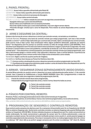 1.PAINELFRONTAL:
LED REDE:
LED BATERIA:
LED DISC:
LED ARMADO:
TECLAS 1,2,3,4,5,6,7 e 8:
AcesoindicaaparelhoalimentadopelaRede AC.
Acesoindicaaparelhoalimentadopelabateria.
Acesoindicacentralem processodediscagem.
Acesoindicacentralativada.
Indicaoestadodazonacomasseguintes características:
-Apagadoindicaqueazonaestá desabilitada.
-Acesoindicazonahabilitadacomossensoresfechados.
-Piscandorápidosinalizaqueazonaestá habilitada,mascomalgumsensoraberto.
- Piscando devagar: sinaliza que a zona foi disparada. Para resetar as zonas disparadas arme a central
novamente.
2- ARMEEDESARMEDACENTRAL:
3-ARMAR/DESARMARZONASSEPARADAMENTE(MODODIVIDO):
4-PÁNICOPORCONTROLREMOTO:
5- PROGRAMAÇÃO DE SENSORES E CONTROLES REMOTOS:
Existem três formasdearmare desarmaracentral:porcontroleremoto,viatecladoouviatelefone.
Controle Remoto: Pressione uma tecla do controle remoto que esteja programada, com isso o led armado
acende e a sirene*¹ emite 2 bips indicando que a central está armada. Após a sinalização da central armada,
pode ocorrer mais 2 bips curtos. Essa sinalização indica algum problema detectado, podendo ser bateria
baixa*² de dispositivo sem fio (sensor ou controle remoto) ou falta de energia elétrica (LED BATERIA). Para
visualizar qual dispositivosem fio está com bateria baixapressione e segure a tecla # por 2 segundos. No caso
de sensor a central indica a zona com problema, acendendo as teclas de 1 a 8. Para controle remoto a central
acende tecla *. Paradesarmar a central pressione uma tecla do controle remoto que esteja programada,com
isso o led armado apaga e a sirene emite 1 bip indicando o desarme. Caso a central detecte a ocorrência de
umdisparoem algumazonaasireneemite mais2bipscurtos sinalizandoazonaviolada.
Via teclado:Digite asenhadousuário(senhade4dígitos).
Via telefone:Verificaritem AcessoaoPainelViaTelefone(item 32).
*¹-A sireneemite asinalizaçãodearmee desarmesomente se estiverprogramada(veritem 25).
*²- O profissional de segurança eletrônica pode receber o aviso de bateria baixa dos dispositivos sem fio
através daFunçãoLinkInstaller(item 21).
A central Brisa permite ao usuário armar e desarmar as zonas individualmente pelas teclas 1, 2 do controle
remoto. Isso é possível se habilitarmos a função MODO DIVIDIDO (item 29) e programarmos o modo de
funcionamentodecadazonaseguindoatabeladeprogramação(item 8).
-A tecladocontroleremotodeve estarprogramada.
-Independente daprogramaçãodaszonas,atecla3arma/desarmatodasaszonas.
1-Tecla1docontroleremoto
2-Tecla2docontroleremoto
3-Tecla3docontroleremoto
Presione/Pulseymantengapresionadalatecla3delcontrolremotopor4segundos.
Cuandodispareelpánico,lacentraldisca/marcaalosnúmerosprogramadosynose activalasirena.
Essa central aceita sensores de abertura sem fio e sensores infravermelho sem fio na frequência de 433,92
MHz no sistema Hopping code. Aceita tanto controles remotos no sistema Hopping code quanto Rolling code,
ambos na frequência 433,92 MHz. Há dois métodos de gravar os dispositivos sem fio: modo convencional ou
modo endereçado. No modo convencional a gravação do sensor sem fio é direta selecionando a zona de
operação no próprio sensor. No controle remoto é atribuído sempre como usuário 1, sendo possível apagar os
controles separadamente dos sensores. Paraisso é necessário entrar no modo programação (item 6) e entrar
no endereço ''30'' (item 18) ou se preferir apagar sensores sem fio entrar no endereço ''10'' (item 9). Abaixo
Obs.:
Obs.:
Obs: La tecla 3 del control remoto y los números del teléfono deben estar programados.
1
1 2
3
 