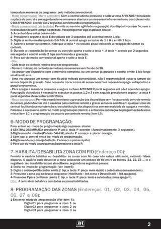 temos duasmaneirasdeprogramar pelométodoconvencional:
Com a central aberta pressione e solte a tecla APRENDER localizada
na placa da central e em seguida acione um sensor abertura ou um sensor infravermelho ou controle remoto.
OledAPRENDERacendepor2segundosconfirmandoaprogramação.
Permite ao usuário agilidade na gravação dos dispositivos sem fio, sem a
necessidadedeabrirtampadoproduto.Paraprogramarsigaos passosabaixo:
1- A central deve estar desarmada.
2- Pressione e segure a tecla E do teclado por 3 segundos até a central emitir 1 bip.
3- Digite a senha mestre (padrão 5-6-7-8). A central apaga as teclas de 1 à 8 e emitir 2 bips.
4- Acione o sensor ou controle. Note que a tecla * no teclado pisca indicando a recepção do sensor ou
controle.
5- Durante a transmissão do sensor ou controle aperte e solte a tecla *. A tecla * acende por 2 segundos
em seguida a central emite 2 bips confirmando a gravação.
6- Para sair do modo convencional aperte e solte a tecla E.
-Cadatecladocontroleremotodeve serprogramada.
-Númeromáximodecontrolesremotose/ousensoressem fiosãode38.
- Ao gravar um dispositivo com a memória completa, ou um sensor já gravado a central emite 1 bip longo
sinalizandoerro.
-
- Para apagar a memória pressione e segure a chave APRENDER por 8 segundos até o led aprender apagar.
Para opção via teclado é necessário executar os passos 1,2 e 3 e em seguida pressionar e segurar a tecla #
por8segundosaté acentralemitir2bips.
Permite o usuárioordenara gravação dos dispositivos sem fioseparandocontroleremoto
de sensor, podendo criar até 8 usuários para controle remoto e gravar sensores sem fio em qualquer zona da
central, facilitando a manutenção e/ou substituição dos dispositivos sem necessidade de apagar a memória.
Para isso é necessário entrar no modo programação (item 6) e entrar nos endereços de programação de zona
mista(item 10)e programaçãodeusuárioporcontroleremoto(item 19).
Para entrar no modode programaçãosigaos passos abaixo:
1-CENTRALDESARMADA pressione P até a tecla P acender (Aproximadamente 3 segundos).
2-Digite asenha mestre (Padrão 5-6-7-8),atecla P começa a piscar devagar.
3-Comisso a central entra no modode programação.
4-Digite oendereçodesejado(tecla P começaapiscarrápido).
5-ParasairdomododeprogramaçãopressioneateclaP.
Permite o usuário habilitar ou desabilitar as zonas com fio caso não esteja utilizando, evitando falsos
disparos. O usuário pode desativar a zona colocando um pedaço de fio entre os bornes (Z1, Z2, Z3 ...) e o
negativo(-)oudesabilitarazonaviasoftware,seguindoosseguintes passos:
1-Entrarno modode programação (Ver item 6):
2-Digite oendereço00(centralemite 2 bip,a tecla P pisca maisrápidoe os ledsdaszonasacendem).
3-Pressioneazonaquese desejaprogramar(Habilitado–ledacesoe Desabilitado–ledapagado).
4-PressioneP paraconfirmar(emite 2 bip,a tecla P pisca lentoe os ledsdaszonasapagam).
A centralsaidefábricacomtodasaszonashabilitadas.
1-Entrarno modode programação (Ver item 6):
Digite 01 para programar a zona 1 ou
Digite 02 para programar a zona 2 ou
Digite 03 para programar a zona 3 ou
- Modo convencional (chave aprender):
- Modo convencional (via teclado):
-Obs.:
- Modoendereçado:
Obs.:
Uma vez gravado um sensor sem fio pelo método convencional, não é recomendável trocar o jumper do
sensor depois de gravado. Caso necessite trocar a zona do sensor sem fio é necessário apagar o dispositivo e
gravá-lonovamente.
6-MODODEPROGRAMAÇÃO:
7-HABILITA/DESABILITAZONACOMFIO( ):
8- PROGRAMAÇÃO DAS ZONAS (
):
Endereço00
Endereços 01, 02, 03, 04, 05,
06, 07 e 08
2
 