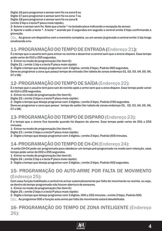 Digite 16paraprogramarosensorsem fionazona6ou
Digite 17paraprogramarosensorsem fionazona7ou
Digite 18 paraprogramarosensorsem fionazona8
(emite 2bipe ateclaP piscamaisrápido).
2-Acioneosensorsem fio.Note queatecla*notecladopiscaindicandoarecepçãodosensor.
3- Aperte e solte a tecla *. A tecla * acende por 2 segundos em seguida a central emite 2 bips confirmando a
gravação.
Aogravarum dispositivocom a memória completa, ou um sensor já gravado a central emite 1 bip longo
sinalizandoerro.
( ):
É o tempo que o usuário tem para entrar no recinto e desarmar a central sem que a sirene dispare. Esse tempo
podevariarde010a255segundos.
1-Entrarnomododeprogramação(Veritem 6):
Digite 21.(emite 1bipe ateclaP piscamaisrápido)
2-Digite otempoquedesejaprogramarcom3dígitos.(emite 2bips).Padrão060segundos.
Deve-se programar a zona que possui tempo de entrada (Ver tabela de zonas endereço 01, 02, 03, 04, 05, 06,
07e 08)
É o tempo que o usuário tem para sair do recinto após o arme sem que a zona dispare. Esse tempo pode variar
de010a255segundos.
1-Entrarnomododeprogramação(Veritem 6):
Digite 22.(emite 2bipse ateclaP piscamaisrápido)
2-Digite otempoquedesejaprogramarcom3dígitos.(emite 2bips).Padrão060segundos.
Deve-se programar a zona que possui tempo de saída (Ver tabela de zonas endereço 01, 02, 03, 04, 05, 06,
07e 08)
É o tempo que a sirene fica tocando quando há disparo do alarme. Esse tempo pode variar de 001 a 255
minutos.
1-Entrarnomododeprogramação(Veritem 6):
Digite 23.(emite 2bipse ateclaP piscamaisrápido)
2-Digite otempoquedesejaprogramarcom3dígitos.(emite 2bips).Padrão005minutos.
A saída CH-CH pode ser programada para obedecer um tempo pré-programado no modo sem retenção, esse
tempopodevariarde002a255segundos.
1-Entrarnomododeprogramação(Veritem 6):
Digite 24.(emite 2bipe ateclaP piscamaisrápido)
2-Digite otempoquedesejaprogramarcom3dígitos.(emite 2bips).Padrão002segundos.
Com essa função habilitada a central irá armar automaticamente por falta de movimento no recinto, ou seja,
se dentrodotempoprogramadonãohouveraberturadesensores.
1-Entrarnomododeprogramação(Veritem 6):
Digite 25.(emite 2bipse ateclaP piscamaisrápido)
2-Digite otempoquedesejaprogramarcom3dígitos.000a255minutos.(emite 2bips).Padrão000.
Aoprogramar000afunçãoauto-armeporfaltademovimentoestarádesabilitada.
Obs.:
Obs.:
11-PROGRAMAÇÃODOTEMPODEENTRADA
12-PROGRAMAÇÃODOTEMPODESAÍDA( ):
13- PROGRAMAÇÃODOTEMPODEDISPARO( ):
14-PROGRAMAÇÃODOTEMPODECH-CH ( ):
15- PROGRAMAÇÃO DO AUTO-ARME POR FALTA DE MOVIMENTO
( ):
16- PROGRAMAÇÃO DO TEMPO DE ZONA INTELIGENTE (
):
Endereço21
Endereço22
Endereço23
Endereço24
Endereço25
Endereço
26
4
 