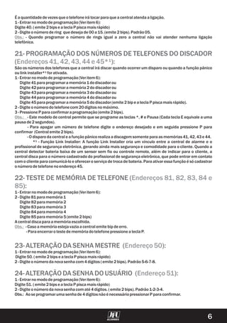 Éaquantidadedevezesqueotelefoneirátocarparaqueacentralatendaaligação.
1-Entrarnomododeprogramação(Veritem 6):
Digite 40.(emite 2bipse ateclaP piscamaisrápido)
2-Digite onúmerodering quedesejade00a15.(emite 2bips).Padrão05.
- Quando programar o número de rings igual a zero a central não vai atender nenhuma ligação
telefônica.
São os números dos telefones que a central irá discar quando ocorrer um disparo ou quando a função pânico
oulinkinstaller*¹forativada.
1-Entrarnomododeprogramação(Veritem 6):
Digite 41paraprogramaramemória1dodiscadorou
Digite 42paraprogramaramemória2dodiscadorou
Digite 43paraprogramaramemória3dodiscadorou
Digite 44paraprogramaramemória4dodiscadorou
Digite 45paraprogramaramemória5dodiscador(emite 2bipe ateclaP piscamaisrápido).
2-Digite onúmerodotelefonecom20dígitosnomáximo.
3-PressioneP paraconfirmaraprogramação(emite 2bips).
- Este modelo de central permite que se programe as teclas *, # e Pausa (Cada tecla E equivale a uma
pausade2segundos).
- Para apagar um número de telefone digite o endereço desejado e em seguida pressione P para
confirmar (Centralemite 2bips).
-Odisparodacentrale afunçãopânicorealizaadiscagemsomente paraasmemórias41,42,43e 44.
*¹ - Função Link Installer: A função Link Installer cria um vínculo entre a central de alarme e o
profissional de segurança eletrônica, gerando ainda mais segurança e comodidade para o cliente. Quando a
central detectar bateria baixa de um sensor sem fio ou controle remoto, além de indicar para o cliente, a
central disca para o número cadastrado do profissional de segurança eletrônica, que pode entrar em contato
com o cliente para comunicá-lo e oferecer o serviço de troca de bateria. Para ativar essa função é só cadastrar
onúmerodetelefonenoendereço45.
1-Entrarnomododeprogramação(Veritem 6):
2-Digite 81paramemória1
Digite 82paramemória2
Digite 83paramemória3
Digite 84 paramemória4
Digite 85paramemória5(emite 2bips)
A centraldiscaparaamemóriaescolhida.
-Casoamemóriaestejavaziaacentralemite bipdeerro.
-Paraencerraroteste dememóriadotelefonepressioneateclaP.
1-Entrarnomododeprogramação(Veritem 6):
Digite 50.(emite 2bipse ateclaP piscamaisrápido)
2-Digite onúmerodanovasenhacom4dígitos (emite 2bips).Padrão5-6-7-8.
1-Entrarnomododeprogramação(Veritem 6):
Digite 51.(emite 2bipse ateclaP piscamaisrápido)
2-Digite onúmerodanovasenhacomaté 4dígitos.(emite 2bips).Padrão1-2-3-4.
Obs.: Aose programarumasenhade4dígitosnãoé necessáriopressionarP paraconfirmar.
Obs.:
Obs.:
Obs.:
21- PROGRAMAÇÃO DOS NÚMEROS DE TELEFONES DO DISCADOR
( ):
22- TESTE DE MEMÓRIA DE TELEFONE (
):
23-ALTERAÇÃODASENHAMESTRE ( ):
24-ALTERAÇÃODASENHADOUSUÁRIO ( ):
Endereços41,42,43,44e 45*¹
Endereços 81, 82, 83, 84 e
85
Endereço50
Endereço51
6
 