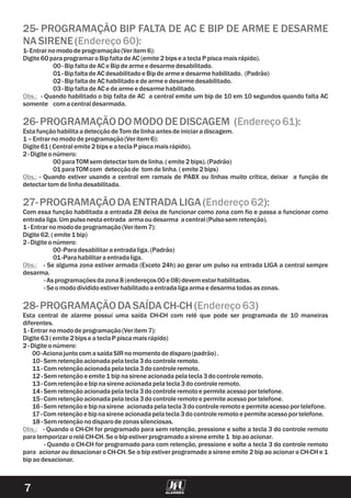 7
25- PROGRAMAÇÃO BIP FALTA DE AC E BIP DE ARME E DESARME
NASIRENE( ):
26-PROGRAMAÇÃODOMODODEDISCAGEM ( ):
27-PROGRAMAÇÃODAENTRADALIGA ( ):
28-PROGRAMAÇÃODASAÍDACH-CH ( )
Endereço60
Endereço61
Endereço62
Endereço63
1-Entrarnomododeprogramação(Veritem 6):
Digite 60paraprogramaroBipfaltadeAC (emite 2bipse ateclaP piscamaisrápido).
00-BipfaltadeAC e Bipdearmee desarmedesabilitado.
01-BipfaltadeAC desabilitadoe Bipdearmee desarmehabilitado. (Padrão)
02-BipfaltadeAC habilitadoe dearmee desarmedesabilitado.
03-BipfaltadeAC e dearmee desarmehabilitado.
- Quando habilitado o bip falta de AC a central emite um bip de 10 em 10 segundos quando falta AC
somente comacentraldesarmada.
EstafunçãohabilitaadetecçãodeTom delinhaantes deiniciaradiscagem.
1–Entrarnomododeprogramação(Veritem 6):
Digite 61(Centralemite 2bipse ateclaP piscamaisrápido).
2-Digite onúmero:
00paraTOMsem detectartom delinha.(emite 2bips).(Padrão)
01paraTOMcom detecçãode tomdelinha.(emite 2bips)
- Quando estiver usando a central em ramais de PABX ou linhas muito crítica, deixar a função de
detectartom delinhadesabilitada.
Com essa função habilitada a entrada Z8 deixa de funcionar como zona com fio e passa a funcionar como
entradaliga.Umpulsonestaentrada armaoudesarma acentral(Pulsosem retenção).
1-Entrarnomododeprogramação(Veritem 7):
Digite 62.(emite 1bip)
2-Digite onúmero:
00-Paradesabilitaraentradaliga.(Padrão)
01-Parahabilitaraentradaliga.
- Se alguma zona estiver armada (Exceto 24h) ao gerar um pulso na entrada LIGA a central sempre
desarma.
-As programaçõesdazona8(endereços00e 08)devem estarhabilitadas.
-Se omododivididoestiverhabilitadoaentradaligaarmae desarmatodasaszonas.
Esta central de alarme possuí uma saída CH-CH com relê que pode ser programada de 10 maneiras
diferentes.
1-Entrarnomododeprogramação(Veritem 7):
Digite 63(emite 2bipse ateclaP piscamaisrápido)
2-Digite onúmero:
00-AcionajuntocomasaídaSIRnomomentodedisparo(padrão).
10-Sem retençãoacionadapelatecla3docontroleremoto.
11-Com retençãoacionadapelatecla3docontroleremoto.
12 -Sem retençãoe emite 1bipnasireneacionadapelatecla3docontroleremoto.
13 -Com retençãoe bipnasireneacionadapelatecla3docontroleremoto.
14-Sem retençãoacionadapelatecla3docontroleremotoe permite acessoportelefone.
15-Com retençãoacionadapelatecla3docontroleremotoe permite acessoportelefone.
16-Sem retençãoe bipnasirene acionadapelatecla3docontroleremotoe permite acessoportelefone.
17-Com retençãoe bipnasireneacionadapelatecla3docontroleremotoe permite acessoportelefone.
18 -Sem retençãonodisparodezonassilenciosas.
- Quando o CH-CH for programado para com retenção, pressione e solte a tecla 3 do controle remoto
para acionar ou desacionar o CH-CH. Se o bip estiver programado a sirene emite 2 bip ao acionar o CH-CH e 1
bipaodesacionar.
Obs.:
Obs.:
Obs.:
Obs.: - Quando o CH-CH for programado para sem retenção, pressione e solte a tecla 3 do controle remoto
paratemporizaroreléCH-CH.Se obipestiverprogramadoasireneemite 1 bipaoacionar.
 