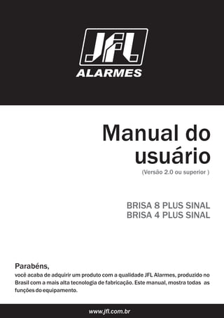 Manual do
usuário(Versão 2.0 ou superior )
www.jfl.com.br
Parabéns,
você acaba de adquirir um produto com a qualidade JFL Alarmes, produzido no
Brasil com a mais alta tecnologia de fabricação. Este manual, mostra todas as
funçõesdoequipamento.
BRISA 8 PLUS SINAL
Manual do
usuário
BRISA 4 PLUS SINAL
 