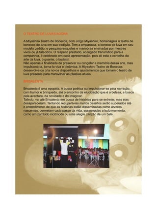 O TEATRO DE LUVAS AGORA
A Miyashiro Teatro de Bonecos, com Jorge Miyashiro, homenageia o teatro de
bonecos de luva em sua tradição. Tem a empanada, o boneco de luva em seu
modelo padrão, e pesquisa esquetes e manobras ensinadas por mestres
vivos ou já falecidos. O respeito prestado, ao legado transmitido para a
companhia, é celebrado em cada apresentação, pois ali está a centelha da
arte da luva, o guante, o budaixi.
Não apenas a finalidade de preservar ou congelar a memória dessa arte, mas
impulsioná-la, torna-la viva e dinâmica. A Miyashiro Teatro de Bonecos
desenvolve ou cria novos dispositivos e ajustamentos que tornam o teatro de
luva presente para maravilhar as platéias atuais.
BRISALENTA
Brisalenta é uma epopéia. A busca poética ou impulsionar-se pela narração,
com humor e brinquedo, até o encontro da elucidação que é a beleza, a busca
pela aventura, da novidade e do imaginar.
Talindo, vai até Brisalenta em busca de histórias para se entreter, mas elas
desapareceram. Tentando recuperá-las muitos desafios serão superados até
o entendimento de que as histórias estão disseminadas como árvores
nascentes, permeiam cada passo da vida, sussurradas a todo momento,
como um zumbido incômodo ou uma alegre canção de um balé.
 