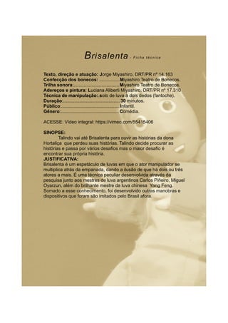 Brisalenta - F i c h a t é c n i c a
Texto, direção e atuação: Jorge Miyashiro. DRT/PR nº 14.163
Confecção dos bonecos: ................Miyashiro Teatro de Bonecos.
Trilha sonora:....................................Miyashiro Teatro de Bonecos.
Adereços e pintura: Luciana Aliberti Miyashiro. DRT/PR nº 17.310
Técnica de manipulação:.solo de luva à dois dedos (fantoche).
Duração:.............................................30 minutos.
Público:..............................................Infantil.
Gênero:..............................................Comédia.
ACESSE: Vídeo integral: https://vimeo.com/55415406
SINOPSE:
Talindo vai até Brisalenta para ouvir as histórias da dona
Hortaliça que perdeu suas histórias. Talindo decide procurar as
histórias e passa por vários desafios mas o maior desafio é
encontrar sua própria história.
JUSTIFICATIVA:
Brisalenta é um espetáculo de luvas em que o ator manipulador se
multiplica atrás da empanada, dando a ilusão de que há dois ou três
atores a mais. É uma técnica peculiar desenvolvida através da
pesquisa junto aos mestres de luva argentinos Carlos Piñeiro, Miguel
Oyarzun, além do brilhante mestre da luva chinesa Yang Feng.
Somado a esse conhecimento, foi desenvolvido outras manobras e
dispositivos que foram são imitados pelo Brasil afora.
 