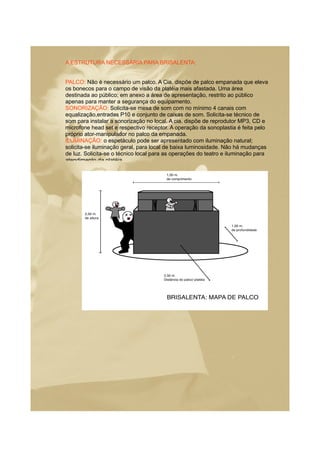 A ESTRUTURA NECESSÁRIA PARA BRISALENTA:
PALCO: Não é necessário um palco. A Cia. dispõe de palco empanada que eleva
os bonecos para o campo de visão da platéia mais afastada. Uma área
destinada ao público; em anexo a área de apresentação, restrito ao público
apenas para manter a segurança do equipamento.
SONORIZAÇÃO: Solicita-se mesa de som com no mínimo 4 canais com
equalização,entradas P10 e conjunto de caixas de som. Solicita-se técnico de
som para instalar a sonorização no local. A cia. dispõe de reprodutor MP3, CD e
microfone head set e respectivo receptor. A operação da sonoplastia é feita pelo
próprio ator-manipulador no palco da empanada.
ILUMINAÇÃO: o espetáculo pode ser apresentado com iluminação natural;
solicita-se iluminação geral, para local de baixa luminosidade. Não há mudanças
de luz. Solicita-se o técnico local para as operações do teatro e iluminação para
atendimento da platéia.
 