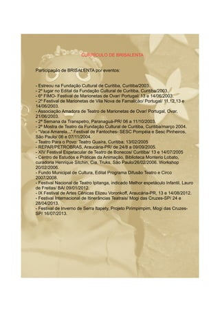 CURRÍCULO DE BRISALENTA
Participação de BRISALENTA por eventos:
- Estreou na Fundação Cultural de Curitiba, Curitiba/2003.
- 2º lugar no Edital da Fundação Cultural de Curitiba, Curitiba/2003.
- 6º FIMO- Festival de Marionetas de Ovar/ Portugal/ 13 e 14/06/2003.
- 2º Festival de Marionetas de Vila Nova de Famalicão/ Portugal/ 11,12,13 e
14/06/2003.
- Associação Amadora de Teatro de Marionetas de Ovar/ Portugal, Ovar,
21/06/2003.
- 2ª Semana da Transpetro, Paranaguá-PR/ 06 a 11/10/2003.
- 2ª Mostra de Teatro da Fundação Cultural de Curitiba, Curitiba/março 2004.
- “Vaca Amarela..." Festival de Fantoches- SESC Pompéia e Sesc Pinheiros,
São Paulo/ 06 e 07/11/2004.
- Teatro Para o Povo: Teatro Guaíra, Curitiba; 13/02/2005
- REPAR/PETROBRAS, Araucária-PR/ de 24/8 a 09/09/2005.
- XIV Festival Espetacular de Teatro de Bonecos/ Curitiba/ 13 e 14/07/2005
- Centro de Estudos e Práticas da Animação, Biblioteca Monterio Lobato,
curadoria Henrique Sitchin, Cia. Truks, São Paulo/26/02/2006. Workshop
20/02/2006.
- Fundo Municipal de Cultura, Edital Programa Difusão Teatro e Circo
2007/2008.
- Festival Nacional de Teatro Ipitanga, indicado Melhor espetáculo Infantil, Lauro
de Freitas/ BA/ 09/01/2012.
- IX Festival de Artes Cênicas Elizeu Voronkoff, Araucária-PR, 13 e 14/08/2012.
- Festival Internacional de Itinerâncias Teatrais/ Mogi das Cruzes-SP/ 24 e
28/04/2013.
- Festival de Inverno de Serra Itapety, Projeto Pirimpimpim, Mogi das Cruzes-
SP/ 16/07/2013.
 