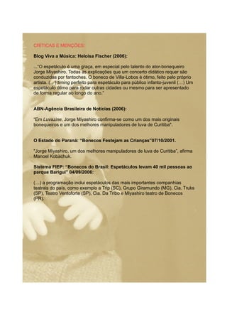 CRÍTICAS E MENÇÕES:
Blog Viva a Música: Heloísa Fischer (2006):
...“O espetáculo é uma graça, em especial pelo talento do ator-bonequeiro
Jorge Miyashiro. Todas as explicações que um concerto didático requer são
conduzidas por fantoches. O boneco de Villa-Lobos é ótimo, feito pelo próprio
artista. (…) timing perfeito para espetáculo para público infanto-juvenil (…) Um
espetáculo ótimo para rodar outras cidades ou mesmo para ser apresentado
de forma regular ao longo do ano.”
ABN-Agência Brasileira de Notícias (2006):
“Em Luvazine, Jorge Miyashiro confirma-se como um dos mais originais
bonequeiros e um dos melhores manipuladores de luva de Curitiba".
O Estado do Paraná: “Bonecos Festejam as Crianças”07/10/2001.
"Jorge Miyashiro, um dos melhores manipuladores de luva de Curitiba”, afirma
Manoel Kobachuk.
Sistema FIEP: “Bonecos do Brasil: Espetáculos levam 40 mil pessoas ao
parque Barigui" 04/09/2006:
(…) a programação inclui espetáculos das mais importantes companhias
teatrais do país, como exemplo a Trip (SC), Grupo Giramundo (MG), Cia. Truks
(SP), Teatro Ventoforte (SP), Cia. Da Tribo e Miyashiro teatro de Bonecos
(PR).
 