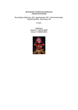 MIYASHIRO TEATRO DE BONECOS
JORGE MIYASHIRO
Rua Vigário Albernaz, 421- apartamento 103 – Vila Gumercindo.
Cep:04134-020 – São Paulo -SP
e-mail:
telefones:
(Claro) 11-96610-0950
(Vivo) 11-99669-5844
 