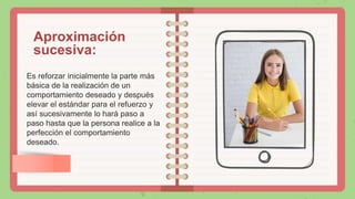 Aproximación
sucesiva:
Es reforzar inicialmente la parte más
básica de la realización de un
comportamiento deseado y después
elevar el estándar para el refuerzo y
así sucesivamente lo hará paso a
paso hasta que la persona realice a la
perfección el comportamiento
deseado.
 