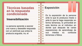 Técnicas basadas
en la respuesta
condicionada
Exposición
Insensibilización
La persona aprende a asociar
una nueva y deseable respuesta
con un estímulo que antes le
producía angustia, ira, et
Es la exposición de la persona
ante lo que le produzca miedo o
ante lo que le haga responder en
forma temerosa, lo primordial en
esta técnica es el individuo en
donde que después de varias
exposiciones de aprendizaje de
sus miedos su conducta
temerosa o fóbica
 