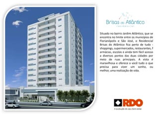 Situado no bairro Jardim Atlântico, que se
encontra no limite entre os municípios de
Florianópolis e São José, o Residencial
Brisas do Atlântico fica perto de tudo -
shoppings, supermercados, restaurantes, f
armácias, escolas e ainda tem fácil acesso
a diversos pontos das duas cidades por
meio de ruas principais. A vista é
maravilhosa e oferece a você tudo o que
precisa para viver um sonho, ou
melhor, uma realização de vida.
 