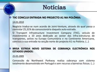 Notícias
 TIIC CONCLUI ENTRADA NO PROJECTO A1 NA POLÓNIA:
  14-01-2010
  Negócio traduz-se num acordo de Joint-Venture, através do qual passa a
  controlar 25,31% da concessionária daquela auto-estrada.
  O Transport Infrastructure Investment Company (TIIC), veículo de
  investimento a 10 anos dedicado ao sector das infra-estruturas de
  transportes, activo na Europa Comunitária e no Continente Americano,
  concluiu a sua entrada na secção norte do projecto A1 na Polónia. (…)

 BRISA ESTREIA NOVO SISTEMA DE COBRANÇA ELECTRÓNICA NOS
  ESTADOS UNIDOS:
  25-05-2009
  Concessão da Northwest Parkway realiza cobrança com sistema
  totalmente desenvolvido em Portugal e sem recurso a barreiras físicas. (…)
 