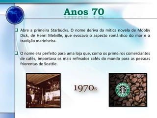 Abre a primeira Starbucks. O nome deriva da mítica novela de Mobby
  Dick, de Henri Melville, que evocava o aspecto romântico do mar e a
  tradição marinheira.

 O nome era perfeito para uma loja que, como os primeiros comerciantes
  de cafés, importava os mais refinados cafés do mundo para as pessoas
  friorentas de Seattle.
 