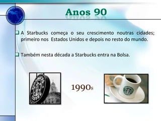  A Starbucks começa o seu crescimento noutras cidades;
  primeiro nos Estados Unidos e depois no resto do mundo.

 Também nesta década a Starbucks entra na Bolsa.
 