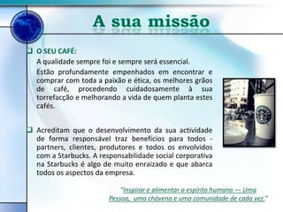  O SEU CAFÉ:
  A qualidade sempre foi e sempre será essencial.
  Estão profundamente empenhados em encontrar e
  comprar com toda a paixão e ética, os melhores grãos
  de café, procedendo cuidadosamente à sua
  torrefacção e melhorando a vida de quem planta estes
  cafés.


 Acreditam que o desenvolvimento da sua actividade
  de forma responsável traz benefícios para todos -
  partners, clientes, produtores e todos os envolvidos
  com a Starbucks. A responsabilidade social corporativa
  na Starbucks é algo de muito enraizado e que abarca
  todos os aspectos da empresa.

                            “Inspirar e alimentar o espírito humano — Uma
                        Pessoa, uma chávena e uma comunidade de cada vez.”
 