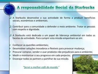  A Starbucks desenvolve a sua actividade de forma a produzir benefícios
  sociais, económicos e ambientais.

 Contribuir para a comunidade a defender o meio ambiente. Tratar as pessoas
  com respeito e dignidade.

 A Starbucks está dedicada a um papel de liderança ambiental em todas as
  facetas da actividade. Para cumprir esta missão empenham-se em:

   Conhecer as questões ambientais;
   Desenvolver soluções inovadoras e flexíveis para provocar mudança;
   Procurar comprar, vender e usar produtos não prejudiciais para o ambiente;
   Medir e monitorizar o seu progresso em cada projecto;
   Encorajar todos os partners a partilhar da sua missão.


             “Servir o melhor café do mundo.”
 