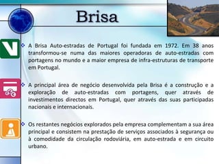 Brisa
 A Brisa Auto-estradas de Portugal foi fundada em 1972. Em 38 anos
  transformou-se numa das maiores operadoras de auto-estradas com
  portagens no mundo e a maior empresa de infra-estruturas de transporte
  em Portugal.

 A principal área de negócio desenvolvida pela Brisa é a construção e a
  exploração de auto-estradas com portagens, quer através de
  investimentos directos em Portugal, quer através das suas participadas
  nacionais e internacionais.

 Os restantes negócios explorados pela empresa complementam a sua área
  principal e consistem na prestação de serviços associados à segurança ou
  à comodidade da circulação rodoviária, em auto-estrada e em circuito
  urbano.
 