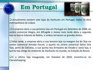  Actualmente existem sete lojas da Starbucks em Portugal, todas na área
metropolitana de Lisboa.

 A empresa abriu a sua primeira loja em Portugal em Setembro de 2008, no
centro comercial Alegro, em Alfragide e meses mais tarde abriu a segunda
loja no bairro lisboeta de Belém, e ambos tornaram-se grandes êxitos.

 Mais tarde, a empresa abriu a sua terceira loja na margem Sul do Tejo no
centro comercial Almada Forum, a quarta no centro comercial Dolce Vita
Tejo, perto de Odivelas, a sua quinta nos Armazéns do Chiado e sexta loja, e
quinta loja amiga do ambiente de Starbucks no mundo, na Estação do Rossio.

 E a última loja inaugurada, em Outubro de 2010, encontra-se no
Cascaishopping.
 