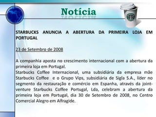 STARBUCKS ANUNCIA A ABERTURA DA PRIMEIRA LOJA EM
PORTUGAL

23 de Setembro de 2008

A companhia aposta no crescimento internacional com a abertura da
primeira loja em Portugal.
Starbucks Coffee Internacional, uma subsidiária da empresa mãe
Starbucks Coffee e o Grupo Vips, subsidiária de Sigla S.A., líder no
segmento da restauração e comércio em Espanha, através da joint-
venture Starbucks Coffee Portugal, Lda, celebram a abertura da
primeira loja em Portugal, dia 30 de Setembro de 2008, no Centro
Comercial Alegro em Alfragide.
 