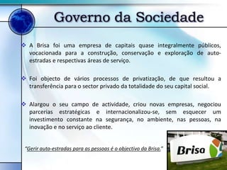 Governo da Sociedade
 A Brisa foi uma empresa de capitais quase integralmente públicos,
  vocacionada para a construção, conservação e exploração de auto-
  estradas e respectivas áreas de serviço.

 Foi objecto de vários processos de privatização, de que resultou a
  transferência para o sector privado da totalidade do seu capital social.

 Alargou o seu campo de actividade, criou novas empresas, negociou
  parcerias estratégicas e internacionalizou-se, sem esquecer um
  investimento constante na segurança, no ambiente, nas pessoas, na
  inovação e no serviço ao cliente.


 “Gerir auto-estradas para as pessoas é o objectivo da Brisa.”
 