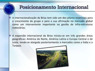 Posicionamento Internacional

 A internacionalização da Brisa tem sido um dos pilares essenciais para
  o crescimento do grupo e para a sua afirmação no mercado global
  como um interveniente importante na gestão de infra-estruturas
  rodoviárias.

 A expansão internacional da Brisa iniciou-se em três grandes áreas
  geográficas: América do Norte, América Latina e Europa Central e de
  Leste, tendo-se alargado posteriormente a mercados como a Índia e a
  Turquia.
 