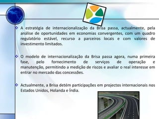  A estratégia de internacionalização da Brisa passa, actualmente, pela
  análise de oportunidades em economias convergentes, com um quadro
  regulatório estável, recurso a parceiros locais e com valores de
  investimento limitados.

 O modelo de internacionalização da Brisa passa agora, numa primeira
  fase,    pelo   fornecimento    de    serviços     de     operação     e
  manutenção, permitindo a medição de riscos e avaliar o real interesse em
  entrar no mercado das concessões.

 Actualmente, a Brisa detém participações em projectos internacionais nos
  Estados Unidos, Holanda e Índia.
 