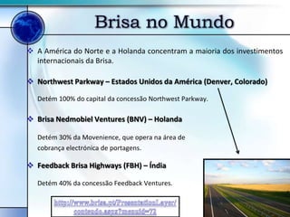 Brisa no Mundo
 A América do Norte e a Holanda concentram a maioria dos investimentos
  internacionais da Brisa.

 Northwest Parkway – Estados Unidos da América (Denver, Colorado)

   Detém 100% do capital da concessão Northwest Parkway.

 Brisa Nedmobiel Ventures (BNV) – Holanda

   Detém 30% da Movenience, que opera na área de
   cobrança electrónica de portagens.

 Feedback Brisa Highways (FBH) – Índia

   Detém 40% da concessão Feedback Ventures.
 
