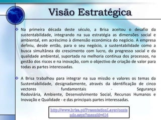 Visão Estratégica
 Na primeira década deste século, a Brisa aceitou o desafio da
  sustentabilidade, integrando na sua estratégia as dimensões social e
  ambiental, em acréscimo à dimensão económica do negócio. A empresa
  definiu, desde então, para o seu negócio, a sustentabilidade como a
  busca simultânea do crescimento com lucro, do progresso social e da
  qualidade ambiental, suportada na melhoria contínua dos processos, na
  gestão dos riscos e na inovação, com o objectivo de criação de valor para
  todas as partes interessadas.

 A Brisa trabalhou para integrar na sua missão e valores os temas da
  Sustentabilidade, designadamente, através da identificação de cinco
  vectores             fundamentais                 -          Segurança
  Rodoviária, Ambiente, Desenvolvimento Social, Recursos Humanos e
  Inovação e Qualidade - e das principais partes interessadas.
 