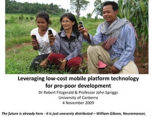 Leveraging low-cost mobile platform technology for pro-poor development  Dr Robert Fitzgerald & Professor John Spriggs University of Canberra 4 November 2009 The future is already here - it is just unevenly distributed – William Gibson, Neuromancer, 1984 
