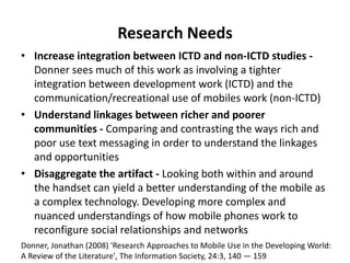 An approachDeveloping countries offer an ideal location to conduct applied research into the possible applications of low-cost ICT because of the wide use of mobile phones and the potential to use virtually costless SMS technologyIn many ways, this type of research is like the challenge of new product development where one has to consider what is technically possible (supply) and match that with what users want (potential demand)Possible applications in agricultural value chains include providing market information, collecting information from traders, providing extension advice, conducting small financial transactions etc