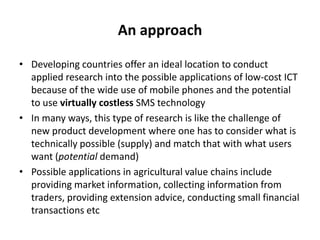 Users in contextOur approach to exploring possible applications of low-cost ICT is participatory – we use the same basic participatory approach as we do in other situations – to ensure the technology is useful and used  While we have begun the exploration of these technologies for agricultural value chains in Cambodia, there is much more to doOur focus on flexible two-way communication systems that can be adapted by different communities of users to meet their particular information and communication needs