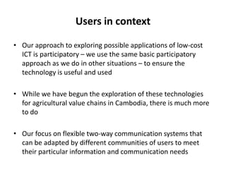 Researchable areasOne of the researchable areas relates to bringing together the communication ‘use’ studies together with socio-economic studies It is our view that developing more complex and nuanced understandings of how mobile phones work to reconfigure social relationships and networks will allow us to move beyond simple technical impact studies and understand the device in context We can expect that some applications will find a “market” while others will not 