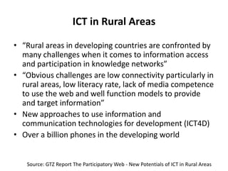 ICT in Rural Areas“Rural areas in developing countries are confronted by many challenges when it comes to information access and participation in knowledge networks” “Obvious challenges are low connectivity particularly in rural areas, low literacy rate, lack of media competence to use the web and well function models to provide and target information” New approaches to use information and communication technologies for development (ICT4D)Over a billion phones in the developing worldSource: GTZ Report The Participatory Web - New Potentials of ICT in Rural Areas