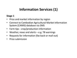 Information Services (2)Stage 2Question and answer services (FAQs)Send PEST – autoreply with pest information Send ‘What is the green worm?’ Extension Officer reply ‘Most likely podsucker. Contact XXX and treat with YYY’Surveys and pollsFarmer survey: Rate your maize crop from 1 – 5Farmer sends: MAIZECROP 3  Trader survey: Rate soy bean quality from 1 – 5Trader sends: SBQUALITY 3  Link buyers and sellers by regionSMS MAIZEBUYERMr Teo – 012 345 678Ms Rattanak – 017 324 999Local service directories