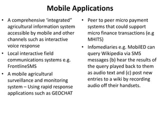 Infomediaries e.g. MobilED can query Wikipedia via SMS messages (b) hear the results of the query played back to them as audio text and (c) post new entries to a wiki by recording audio off their handsets.Research AreasSocio-economic impacts (Direct and Indirect)Infomediaries (The role of information services & learning) Impact on the community’s information ecology Non-users and barriers to useWillingness to pay for servicesCollaborative knowledge sharingValue of non-instrumental uses (Recreational uses) 