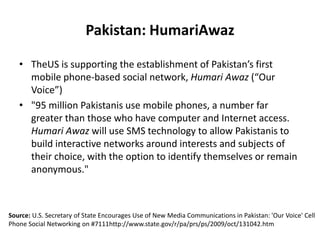 HumariAwazTheUS will support the costs of the first 24 million messages“In addition to linking friends and families, the network will also help a range of other users — from farmers and resellers who want to share market prices, to businesses that wish to communicate with their staff on the road, to news outlets that want to share information with targeted groups,” the note said.Source: U.S. Secretary of State Encourages Use of New Media Communications in Pakistan: 'Our Voice' Cell Phone Social Networking on #7111http://www.state.gov/r/pa/prs/ps/2009/oct/131042.htm