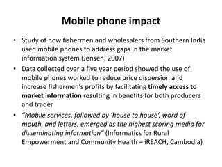 Mobile phone impactStudy of how fishermen and wholesalers from Southern India used mobile phones to address gaps in the market information system (Jensen, 2007)Data collected over a five year period showed the use of mobile phones worked to reduce price dispersion and increase fishermen's profits by facilitating timely access to market information resulting in benefits for both producers and trader“Mobile services, followed by ‘house to house’, word of mouth, and letters, emerged as the highest scoring media for disseminating information” (Informatics for Rural Empowerment and Community Health – iREACH, Cambodia)