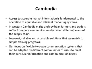 CambodiaAccess to accurate market information is fundamental to the operation of equitable and efficient marketing systemsIn western Cambodia maize and soy bean farmers and traders suffer from poor communications between different levels of the supply chain.Low-cost, reliable and accessible solutions that we match to simple training programs. Our focus on flexible two-way communication systems that can be adapted by different communities of users to meet their particular information and communication needs. 