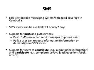 SMSLow-cost mobile messaging system with good coverage in CambodiaSMS server can be available 24 hours/7 daysSupport for push and pull services Push: SMS server can send messages to phone userPull: a user can request information (Information on demand) from SMS serverSupport for users to contribute (e.g. submit price information) and participate (e.g. complete surveys & ask questions/seek advice)