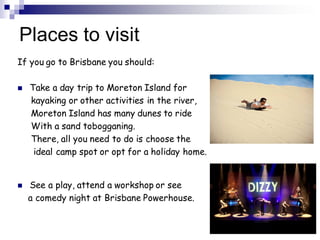 Places to visit
If you go to Brisbane you should:
 Take a day trip to Moreton Island for
kayaking or other activities in the river,
Moreton Island has many dunes to ride
With a sand tobogganing.
There, all you need to do is choose the
ideal camp spot or opt for a holiday home.
 See a play, attend a workshop or see
a comedy night at Brisbane Powerhouse.
10
 