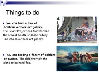 Things to do
 You can have a look at
brisbane outdoor art gallery.
The Pillars Project has transformed
the area of South Brisbane railway
line into an outdoor art gallery.
 You can feeding a family of dolphins
at Sunset. The dolphins visit the
island to be hand-fed.
 