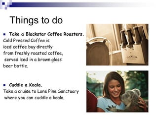 Things to do
 Take a Blackstar Coffee Roasters.
Cold Pressed Coffee is
iced coffee buy directly
from freshly roasted coffee,
served iced in a brown glass
beer bottle.
 Cuddle a Koala.
Take a cruise to Lone Pine Sanctuary
where you can cuddle a koala.
 