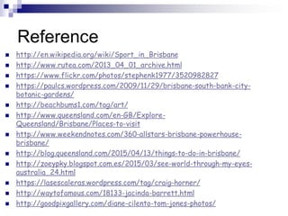 Reference
 http://en.wikipedia.org/wiki/Sport_in_Brisbane
 http://www.rutea.com/2013_04_01_archive.html
 https://www.flickr.com/photos/stephenk1977/3520982827
 https://paulcs.wordpress.com/2009/11/29/brisbane-south-bank-city-
botanic-gardens/
 http://beachbums1.com/tag/art/
 http://www.queensland.com/en-GB/Explore-
Queensland/Brisbane/Places-to-visit
 http://www.weekendnotes.com/360-allstars-brisbane-powerhouse-
brisbane/
 http://blog.queensland.com/2015/04/13/things-to-do-in-brisbane/
 http://zoeypky.blogspot.com.es/2015/03/see-world-through-my-eyes-
australia_24.html
 https://lasescaleras.wordpress.com/tag/craig-horner/
 http://waytofamous.com/18133-jacinda-barrett.html
 http://goodpixgallery.com/diane-cilento-tom-jones-photos/
 