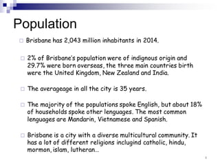 Population
 Brisbane has 2,043 million inhabitants in 2014.
 2% of Brisbane’s population were of indignous origin and
29.7% were born overseas, the three main countries birth
were the United Kingdom, New Zealand and India.
 The averageage in all the city is 35 years.
 The majority of the populations spoke English, but about 18%
of households spoke other lenguages. The most common
lenguages are Mandarin, Vietnamese and Spanish.
 Brisbane is a city with a diverse multicultural community. It
has a lot of different religions inclugind catholic, hindu,
mormon, islam, lutheran…
4
 