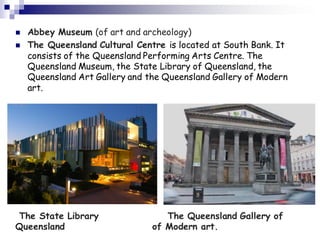  Abbey Museum (of art and archeology)
 The Queensland Cultural Centre is located at South Bank. It
consists of the Queensland Performing Arts Centre. The
Queensland Museum, the State Library of Queensland, the
Queensland Art Gallery and the Queensland Gallery of Modern
art.
The State Library The Queensland Gallery of
Queensland of Modern art.
 