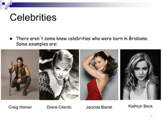 Celebrities
 There aren't some knew celebrities who were born in Brisbane.
Some examples are:
9
Craig Horner Diane Cilento Jacinda Barret Kathryn Beck
 