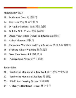 Moreton Bay 地区
11、Settlement Cove 定居海湾
12、Bee Gees Way 乐队宣传路
13、D’Aguilar National Park 国家公园
14、Dolphin Wild Cruise 观海豚游船
15、Ocean View Estate Winery and Restaurant 酒庄
16、Abbey Museum 博物馆
17、Caboolture Warplane and Flight Museum 战机飞行博物馆
18、Brisbane Whale Watching 鲸鱼观赏
19、Oaks Mon Komo 4.5 星级酒店
20、 Pumicestone Passage 浮石通道
Scenic Rim
21、 Tamborine Mountain Gallery Walk 山中展览空中步道
22、 Tamborine Mountain Distillery 酿酒屋
23、 Wild Lime Cooking School 烹调学校
24、 O’Reilly’s Rainforest Retreat 林中小屋
 