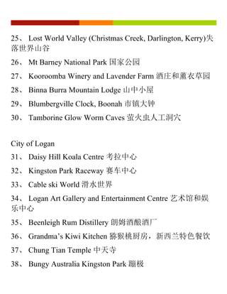 25、 Lost World Valley (Christmas Creek, Darlington, Kerry)失
落世界山谷
26、 Mt Barney National Park 国家公园
27、 Kooroomba Winery and Lavender Farm 酒庄和薰衣草园
28、 Binna Burra Mountain Lodge 山中小屋
29、 Blumbergville Clock, Boonah 市镇大钟
30、 Tamborine Glow Worm Caves 萤火虫人工洞穴
City of Logan
31、 Daisy Hill Koala Centre 考拉中心
32、 Kingston Park Raceway 赛车中心
33、 Cable ski World 滑水世界
34、 Logan Art Gallery and Entertainment Centre 艺术馆和娱
乐中心
35、 Beenleigh Rum Distillery 朗姆酒酿酒厂
36、 Grandma’s Kiwi Kitchen 猕猴桃厨房，新西兰特色餐饮
37、 Chung Tian Temple 中天寺
38、 Bungy Australia Kingston Park 蹦极
 
